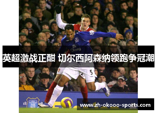 英超激战正酣 切尔西阿森纳领跑争冠潮